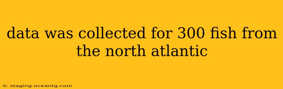 data was collected for 300 fish from the north atlantic data was collected for 300 fish from the north atlantic