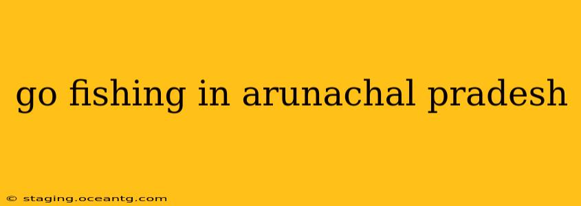 go fishing in arunachal pradesh