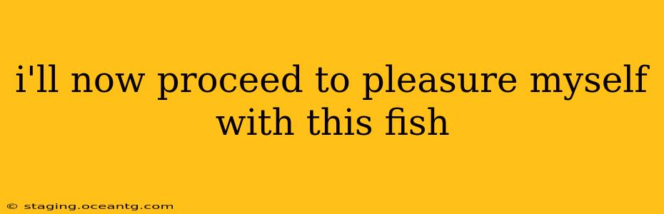 i'll now proceed to pleasure myself with this fish i'll now proceed to pleasure myself with this fish