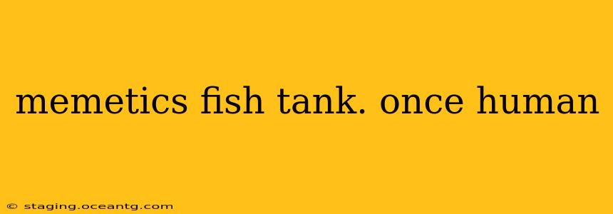 memetics fish tank. once human