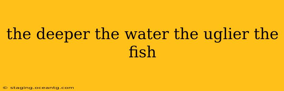 the deeper the water the uglier the fish